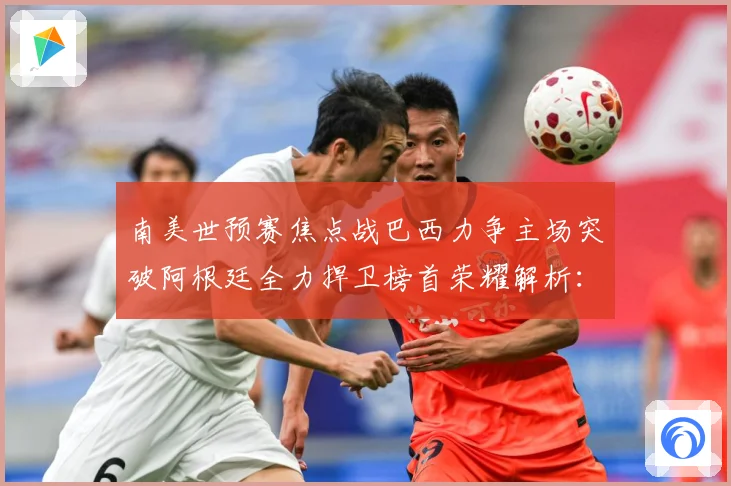 南美世预赛焦点战巴西力争主场突破阿根廷全力捍卫榜首荣耀解析：最新赛事动态与深度分析