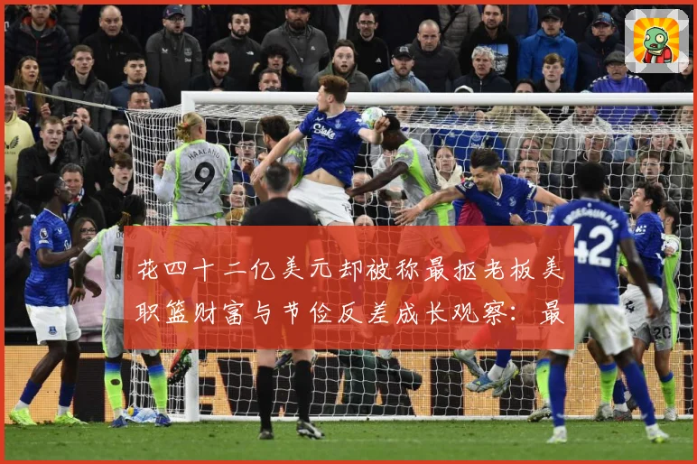 花四十二亿美元却被称最抠老板美职篮财富与节俭反差成长观察：最新赛事动态与深度分析