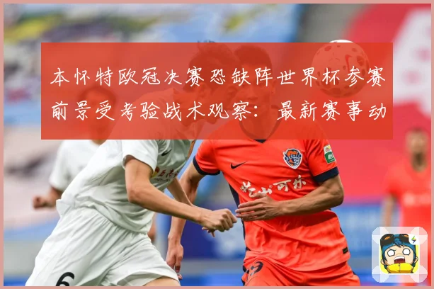 本怀特欧冠决赛恐缺阵世界杯参赛前景受考验战术观察：最新赛事动态与深度分析