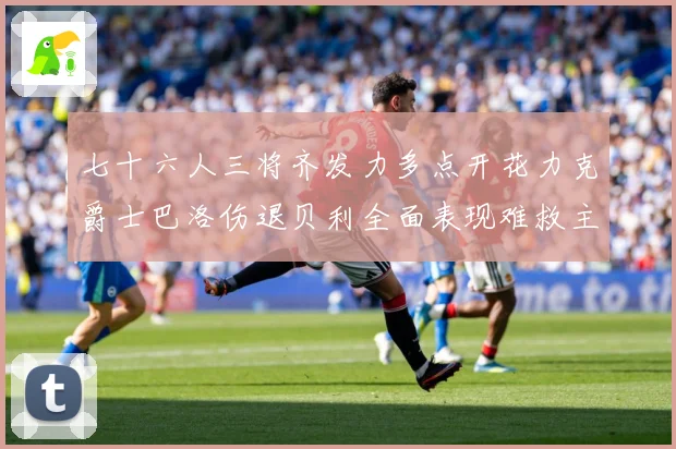 七十六人三将齐发力多点开花力克爵士巴洛伤退贝利全面表现难救主赛场复盘：最新赛事动态与深度分析