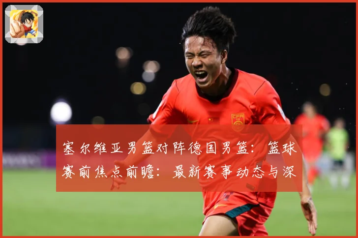 塞尔维亚男篮对阵德国男篮：篮球赛前焦点前瞻：最新赛事动态与深度分析