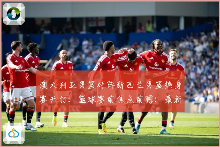 澳大利亚男篮对阵新西兰男篮热身赛开打：篮球赛前焦点前瞻：最新赛事动态与深度分析