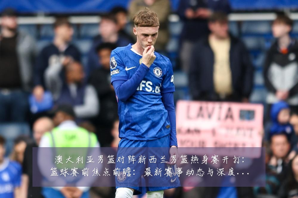 澳大利亚男篮对阵新西兰男篮热身赛开打:篮球赛前焦点前瞻:最新赛事动态与深度分析
